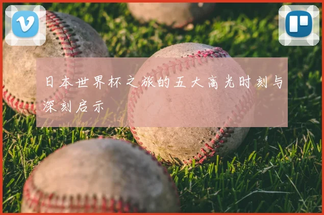 日本世界杯之旅的五大高光时刻与深刻启示