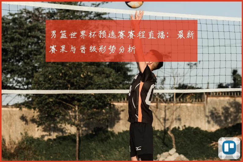 男篮世界杯预选赛赛程直播：最新赛果与晋级形势分析