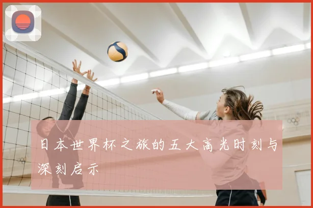 日本世界杯之旅的五大高光时刻与深刻启示