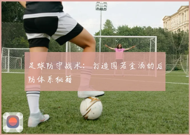 足球防守战术:打造固若金汤的后防体系秘籍