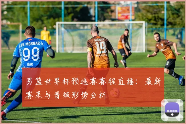 男篮世界杯预选赛赛程直播:最新赛果与晋级形势分析